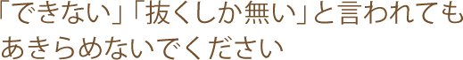 「できない」「抜くしか無い」と言われても
あきらめないでください